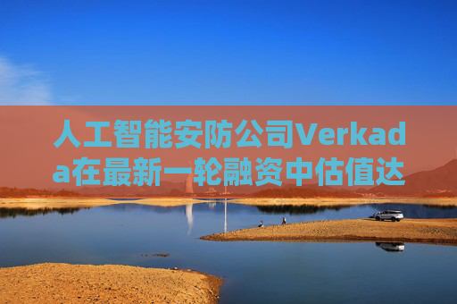 人工智能安防公司Verkada在最新一轮融资中估值达58亿美元