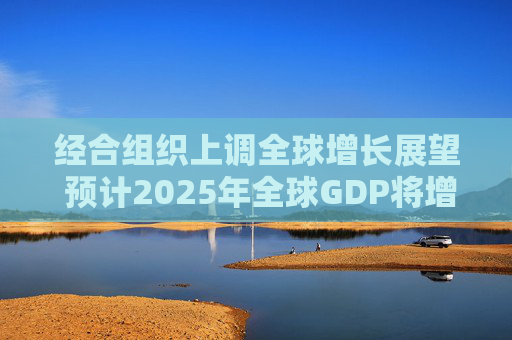 经合组织上调全球增长展望 预计2025年全球GDP将增长3.2%