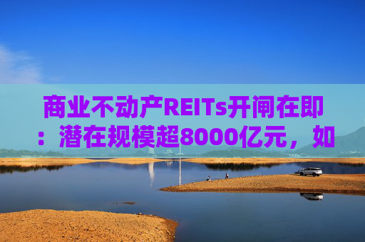 商业不动产REITs开闸在即：潜在规模超8000亿元，如何把好资产 “入口关”？