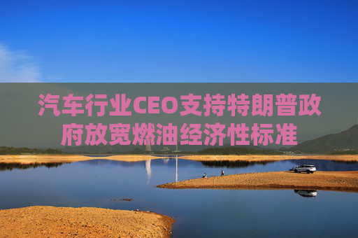 汽车行业CEO支持特朗普政府放宽燃油经济性标准