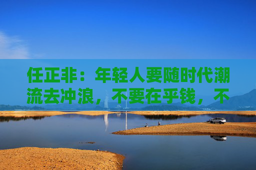 任正非:年轻人要随时代潮流去冲浪,不要在乎钱,不要在乎青春会不会牺牲掉 第1张 任正非:年轻人要随时代潮流去冲浪,不要在乎钱,不要在乎青春会不会牺牲掉 第1张