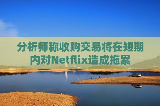 分析师称收购交易将在短期内对Netflix造成拖累
