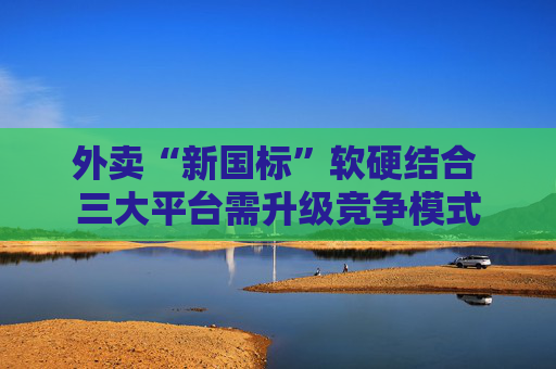 外卖“新国标”软硬结合 三大平台需升级竞争模式