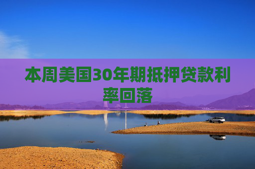 本周美国30年期抵押贷款利率回落