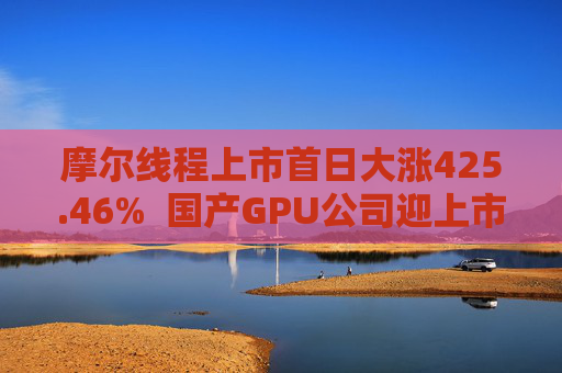 摩尔线程上市首日大涨425.46%  国产GPU公司迎上市潮