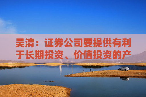 吴清：证券公司要提供有利于长期投资、价值投资的产品