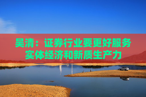 吴清:证券行业要更好服务实体经济和新质生产力