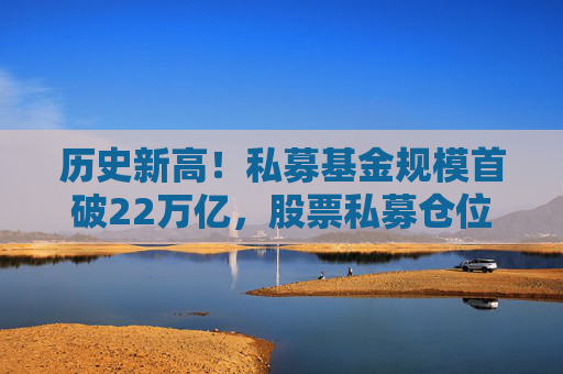 历史新高!私募基金规模首破22万亿,股票私募仓位大增