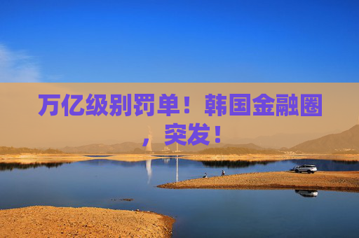 万亿级别罚单!韩国金融圈,突发!