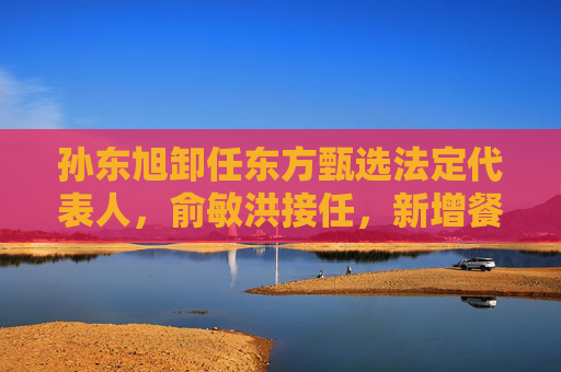 孙东旭卸任东方甄选法定代表人,俞敏洪接任,新增餐饮外卖业务