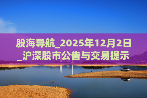 股海导航_2025年12月2日_沪深股市公告与交易提示