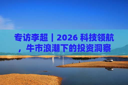 专访李超｜2026 科技领航，牛市浪潮下的投资洞察