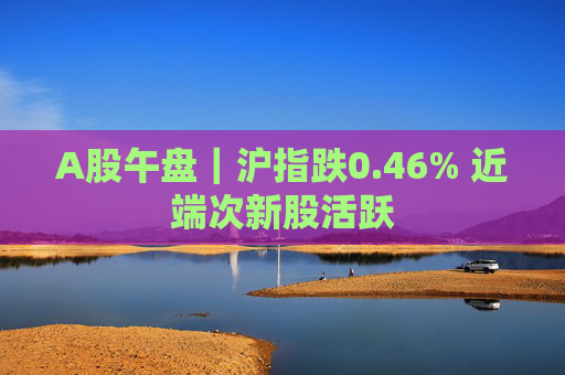 A股午盘｜沪指跌0.46% 近端次新股活跃