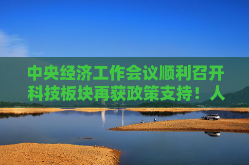 中央经济工作会议顺利召开 科技板块再获政策支持！人气产品恒生科技ETF（513130）助力把握前沿科技发展机遇