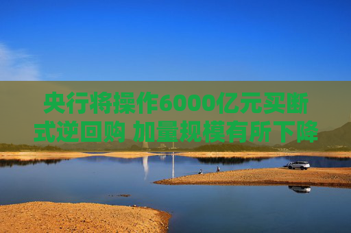 央行将操作6000亿元买断式逆回购 加量规模有所下降 年末资金分层有望维持低位