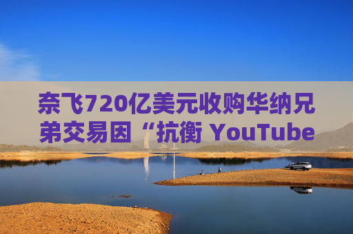 奈飞720亿美元收购华纳兄弟交易因“抗衡 YouTube”说辞遭质疑