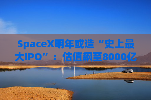 SpaceX明年或造“史上最大IPO”:估值飙至8000亿美元,目标冲击1.5万亿天价