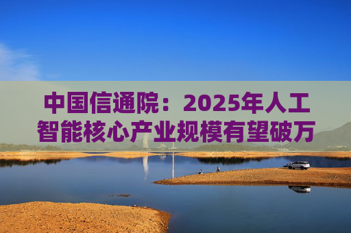 中国信通院：2025年人工智能核心产业规模有望破万亿元