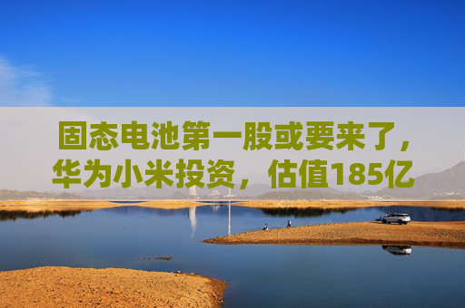 固态电池第一股或要来了，华为小米投资，估值185亿