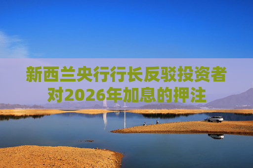 新西兰央行行长反驳投资者对2026年加息的押注