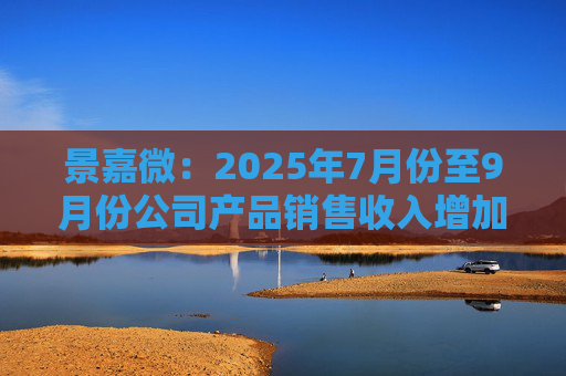 景嘉微：2025年7月份至9月份公司产品销售收入增加且前期推进的部分项目已顺利验收