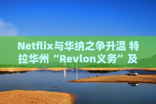 Netflix与华纳之争升温 特拉华州“Revlon义务”及交易审查成为焦点