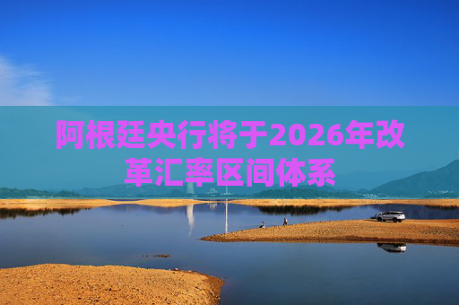 阿根廷央行将于2026年改革汇率区间体系