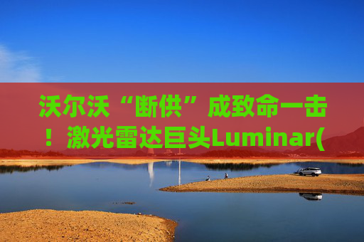 沃尔沃“断供”成致命一击！激光雷达巨头Luminar(LAZR.US)破产，欠债高达10亿美元