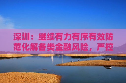 深圳：继续有力有序有效防范化解各类金融风险，严控增量、妥处存量、严防“爆雷”