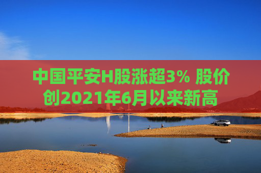 中国平安H股涨超3% 股价创2021年6月以来新高