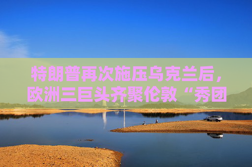 特朗普再次施压乌克兰后，欧洲三巨头齐聚伦敦“秀团结”