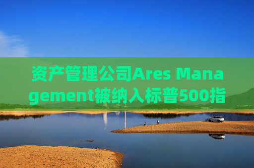 资产管理公司Ares Management被纳入标普500指数 股价大涨