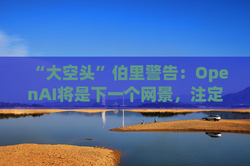 “大空头”伯里警告：OpenAI将是下一个网景，注定要失败