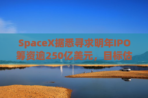 SpaceX据悉寻求明年IPO筹资逾250亿美元，目标估值超万亿美元