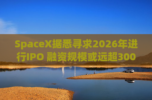 SpaceX据悉寻求2026年进行IPO 融资规模或远超300亿美元
