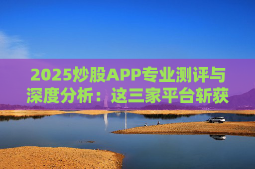 2025炒股APP专业测评与深度分析：这三家平台斩获前三