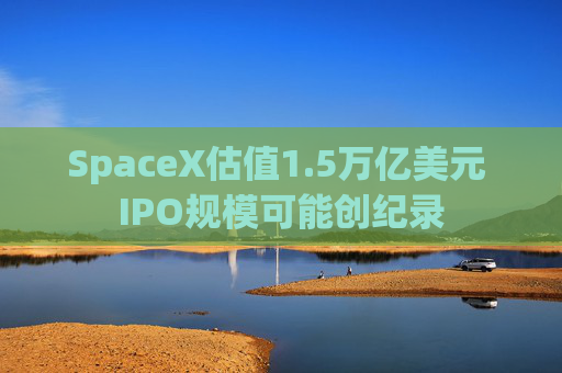SpaceX估值1.5万亿美元 IPO规模可能创纪录