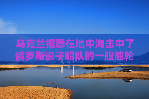 乌克兰据悉在地中海击中了俄罗斯影子船队的一艘油轮
