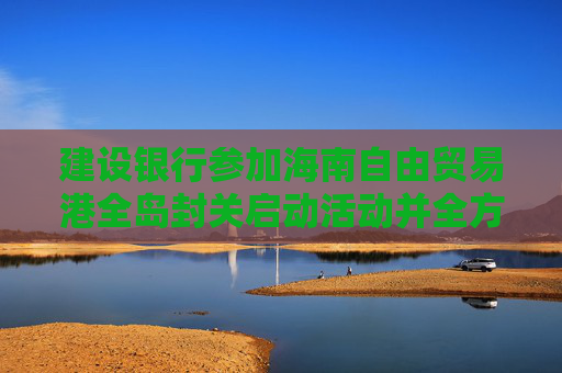 建设银行参加海南自由贸易港全岛封关启动活动并全方位助力自贸港建设  第1张