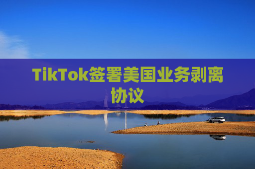 TikTok签署美国业务剥离协议
