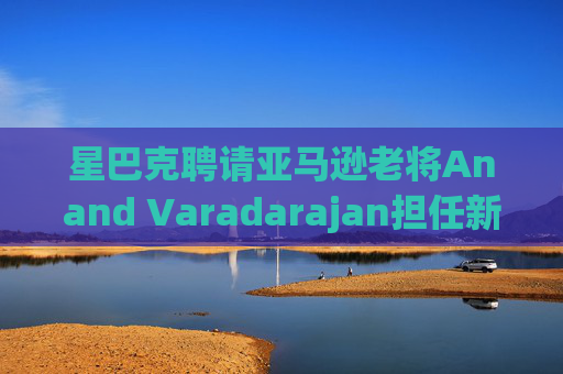 星巴克聘请亚马逊老将Anand Varadarajan担任新任首席技术官