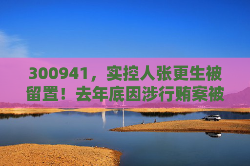 300941，实控人张更生被留置！去年底因涉行贿案被上海检方列为起诉对象