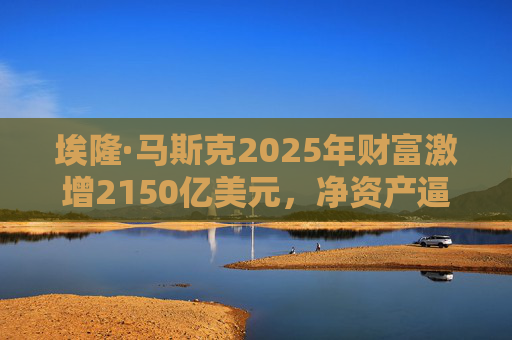 埃隆·马斯克2025年财富激增2150亿美元，净资产逼近7000亿美元