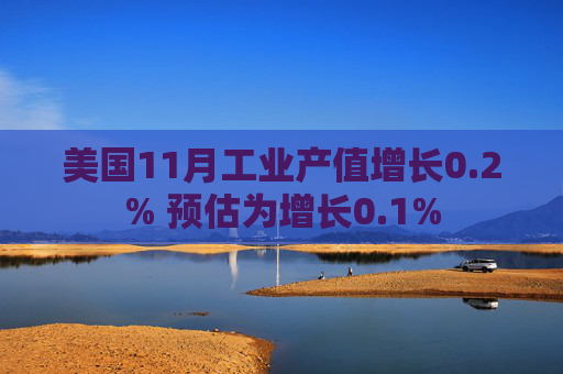 美国11月工业产值增长0.2% 预估为增长0.1%