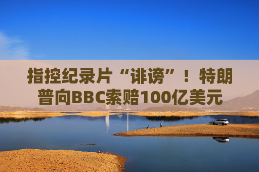 指控纪录片“诽谤”！特朗普向BBC索赔100亿美元