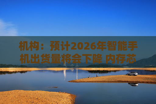 机构：预计2026年智能手机出货量将会下降 内存芯片短缺将推升成本