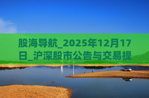 股海导航_2025年12月17日_沪深股市公告与交易提示