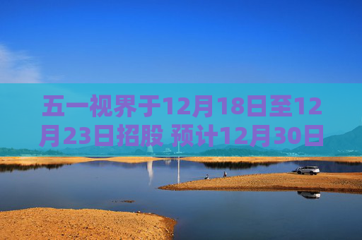五一视界于12月18日至12月23日招股 预计12月30日上市