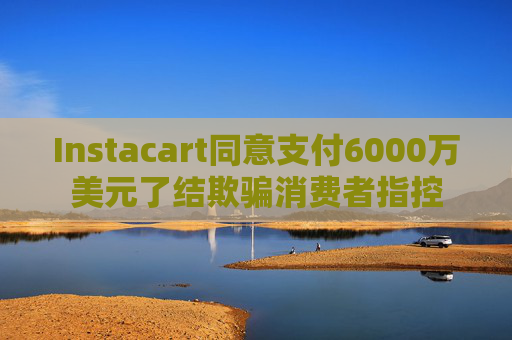 Instacart同意支付6000万美元了结欺骗消费者指控