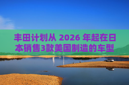 丰田计划从 2026 年起在日本销售3款美国制造的车型